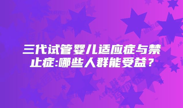 三代试管婴儿适应症与禁止症:哪些人群能受益?