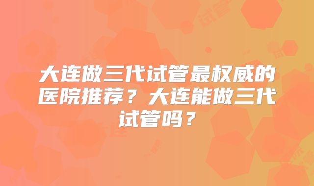 大连做三代试管最权威的医院推荐？大连能做三代试管吗？