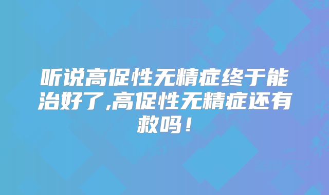 听说高促性无精症终于能治好了,高促性无精症还有救吗！