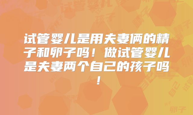 试管婴儿是用夫妻俩的精子和卵子吗！做试管婴儿是夫妻两个自己的孩子吗！