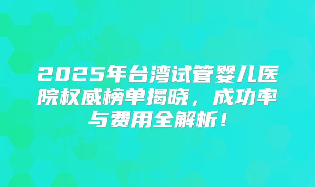 2025年台湾试管婴儿医院权威榜单揭晓,成功率与费用全解析!