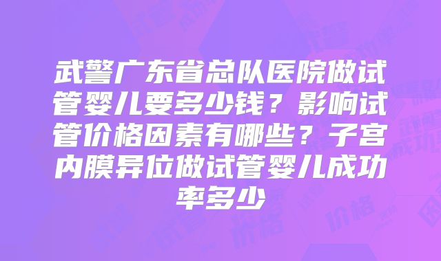 武警广东省总队医院做试管婴儿要多少钱？影响试管价格因素有哪些？子宫内膜异位做试管婴儿成功率多少