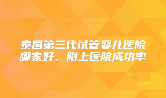 泰国第三代试管婴儿医院哪家好，附上医院成功率