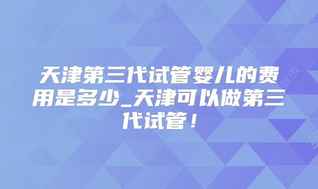 天津第三代试管婴儿的费用是多少_天津可以做第三代试管！