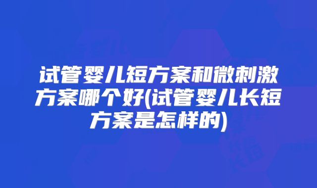 试管婴儿短方案和微刺激方案哪个好(试管婴儿长短方案是怎样的)
