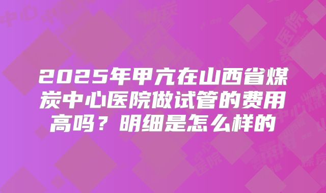 2025年甲亢在山西省煤炭中心医院做试管的费用高吗？明细是怎么样的