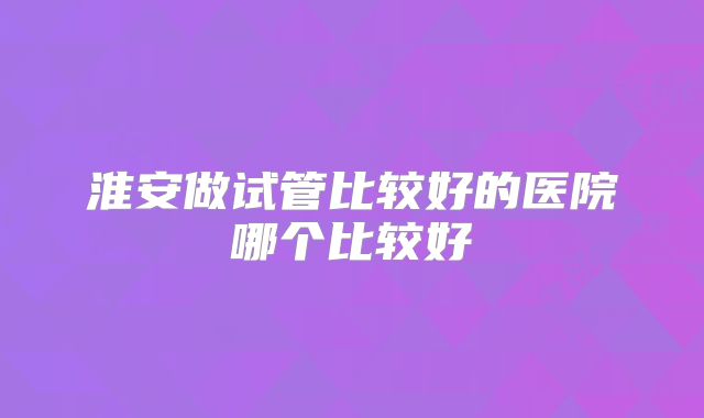 淮安做试管比较好的医院哪个比较好