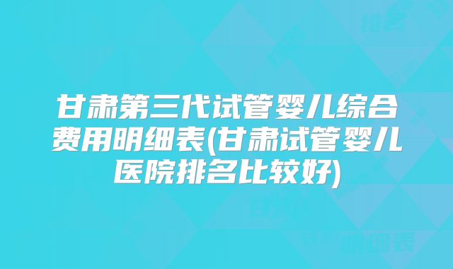 甘肃第三代试管婴儿综合费用明细表(甘肃试管婴儿医院排名比较好)