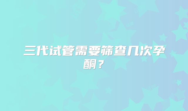 三代试管需要筛查几次孕酮？