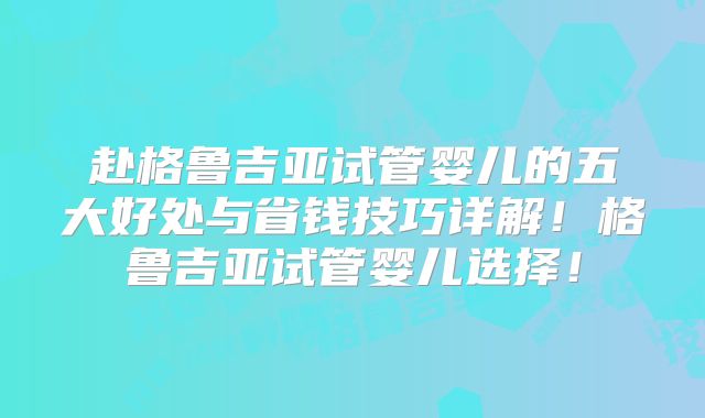 赴格鲁吉亚试管婴儿的五大好处与省钱技巧详解！格鲁吉亚试管婴儿选择！