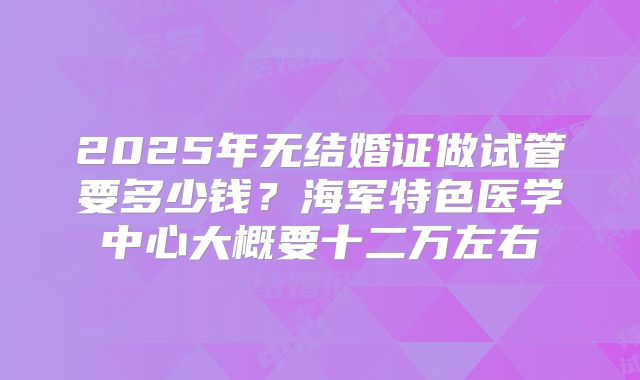 2025年无结婚证做试管要多少钱？海军特色医学中心大概要十二万左右