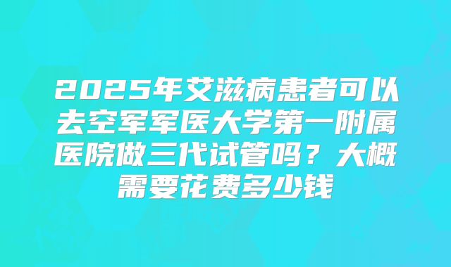 2025年艾滋病患者可以去空军军医大学第一附属医院做三代试管吗？大概需要花费多少钱