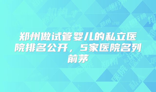 郑州做试管婴儿的私立医院排名公开，5家医院名列前茅
