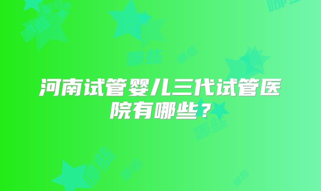 河南试管婴儿三代试管医院有哪些？