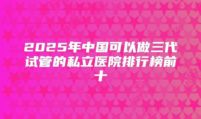 2025年中国可以做三代试管的私立医院排行榜前十