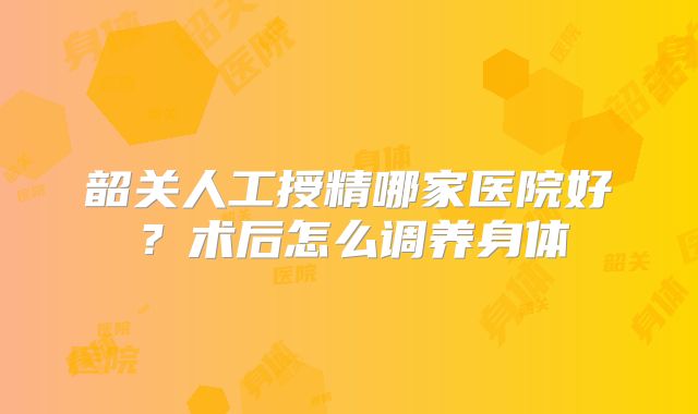 韶关人工授精哪家医院好？术后怎么调养身体