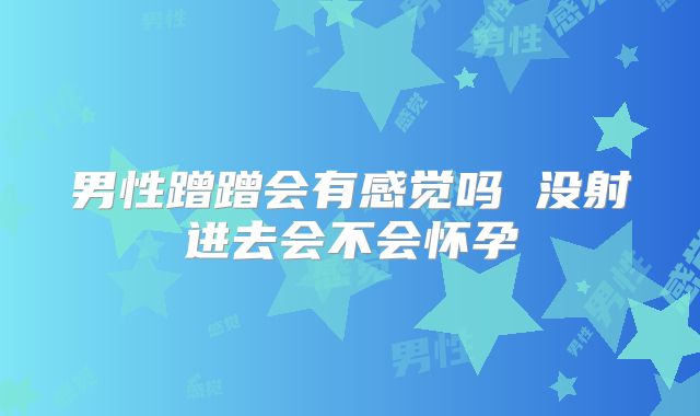 男性蹭蹭会有感觉吗 没射进去会不会怀孕