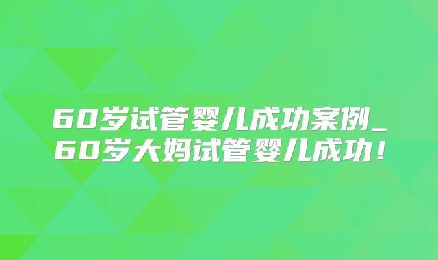 60岁试管婴儿成功案例_60岁大妈试管婴儿成功!