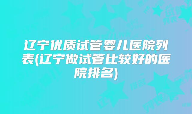 辽宁优质试管婴儿医院列表(辽宁做试管比较好的医院排名)