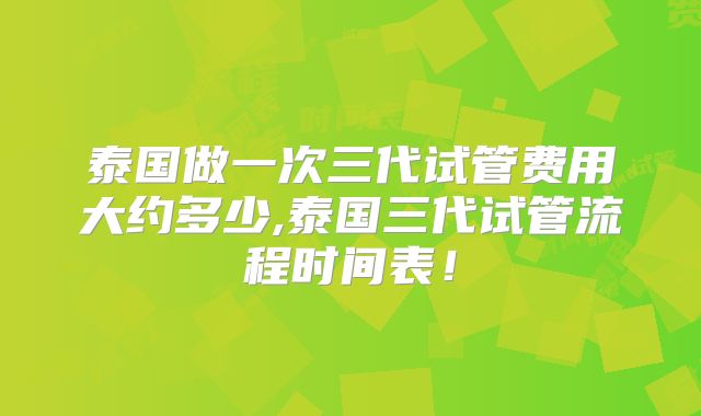 泰国做一次三代试管费用大约多少,泰国三代试管流程时间表!