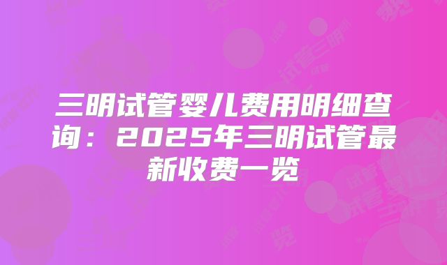 三明试管婴儿费用明细查询：2025年三明试管最新收费一览