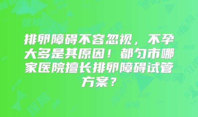 排卵障碍不容忽视，不孕大多是其原因！都匀市哪家医院擅长排卵障碍试管方案？