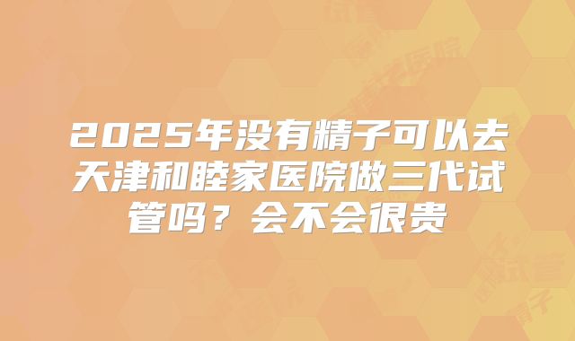 2025年没有精子可以去天津和睦家医院做三代试管吗？会不会很贵