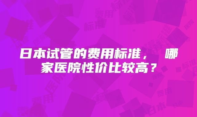 日本试管的费用标准， 哪家医院性价比较高？