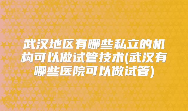 武汉地区有哪些私立的机构可以做试管技术(武汉有哪些医院可以做试管)