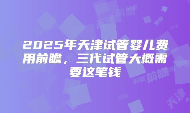 2025年天津试管婴儿费用前瞻，三代试管大概需要这笔钱