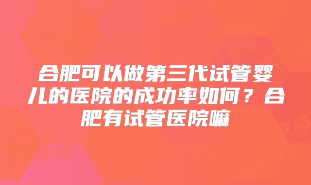 合肥可以做第三代试管婴儿的医院的成功率如何？合肥有试管医院嘛