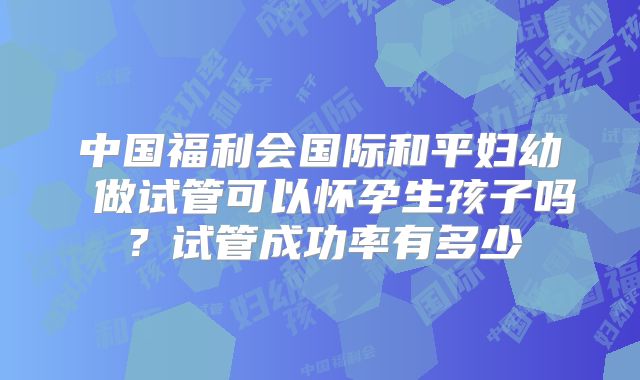 中国福利会国际和平妇幼 做试管可以怀孕生孩子吗？试管成功率有多少