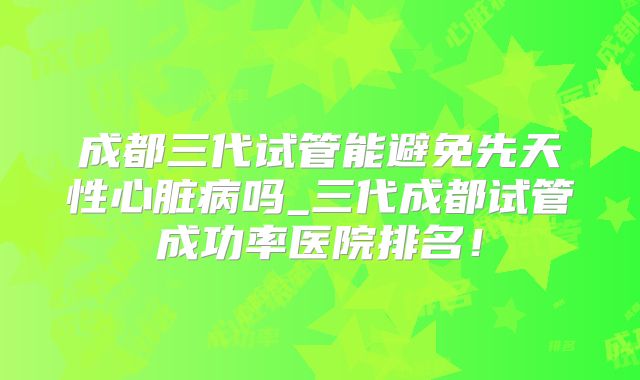 成都三代试管能避免先天性心脏病吗_三代成都试管成功率医院排名！