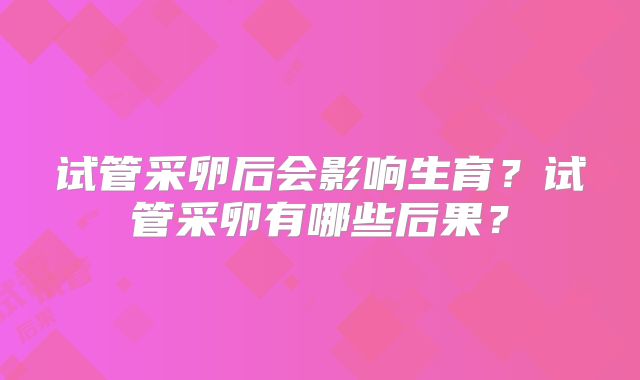 试管采卵后会影响生育？试管采卵有哪些后果？