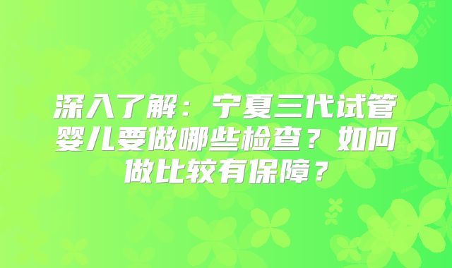 深入了解：宁夏三代试管婴儿要做哪些检查？如何做比较有保障？