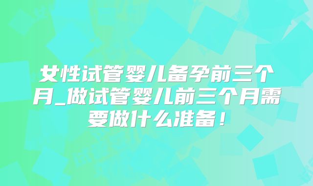 女性试管婴儿备孕前三个月_做试管婴儿前三个月需要做什么准备！