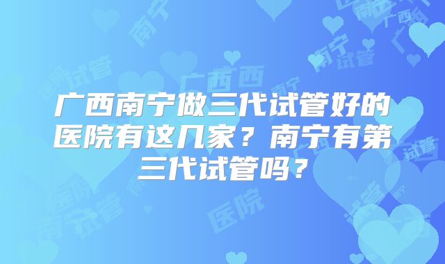 广西南宁做三代试管好的医院有这几家？南宁有第三代试管吗？