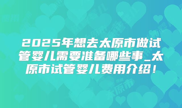 2025年想去太原市做试管婴儿需要准备哪些事_太原市试管婴儿费用介绍！