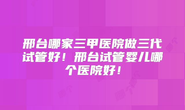 邢台哪家三甲医院做三代试管好！邢台试管婴儿哪个医院好！