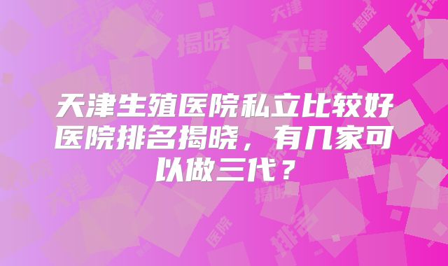 天津生殖医院私立比较好医院排名揭晓，有几家可以做三代？
