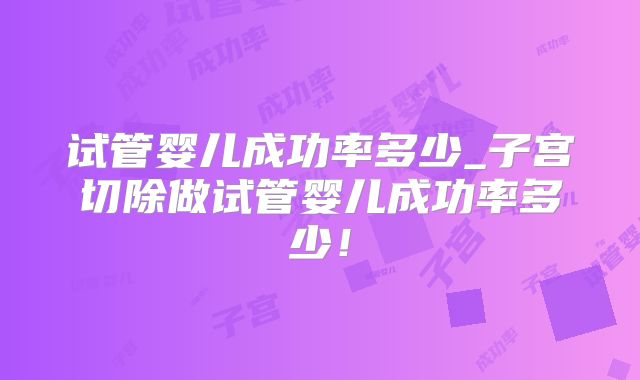 试管婴儿成功率多少_子宫切除做试管婴儿成功率多少!
