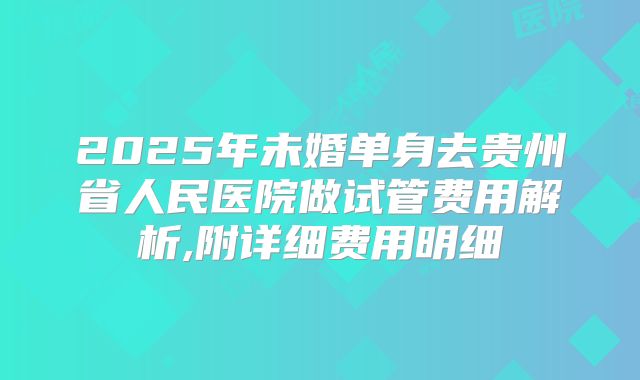 2025年未婚单身去贵州省人民医院做试管费用解析,附详细费用明细