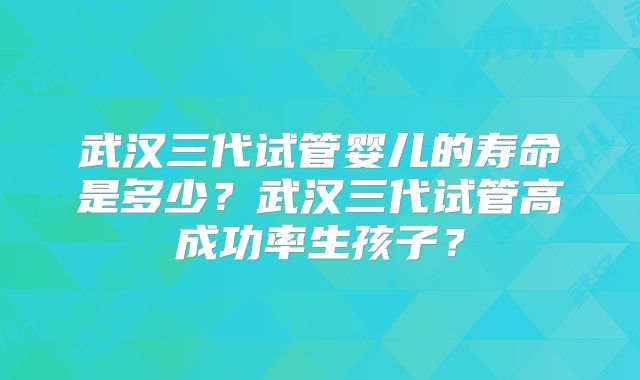 武汉三代试管婴儿的寿命是多少?武汉三代试管高成功率生孩子?