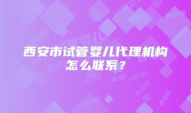 西安市试管婴儿代理机构怎么联系？