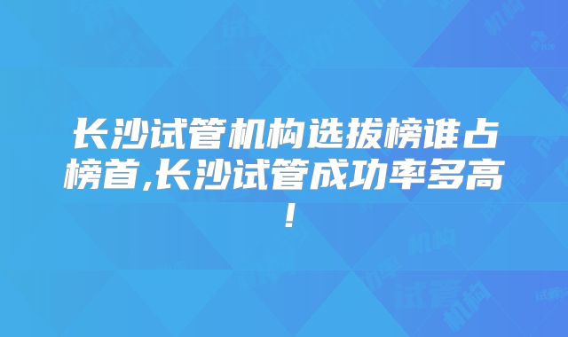 长沙试管机构选拔榜谁占榜首,长沙试管成功率多高！
