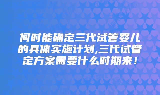 何时能确定三代试管婴儿的具体实施计划,三代试管定方案需要什么时期来！