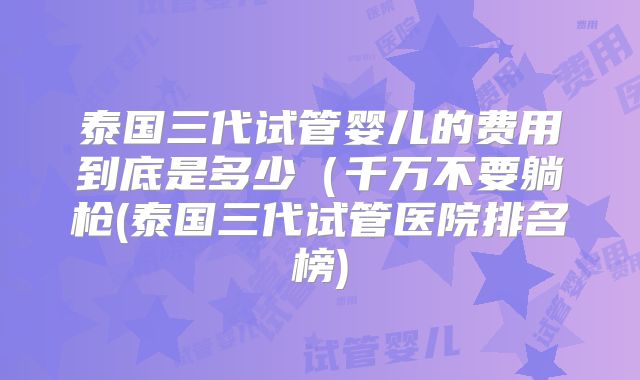 泰国三代试管婴儿的费用到底是多少(千万不要躺枪(泰国三代试管医院排名榜)