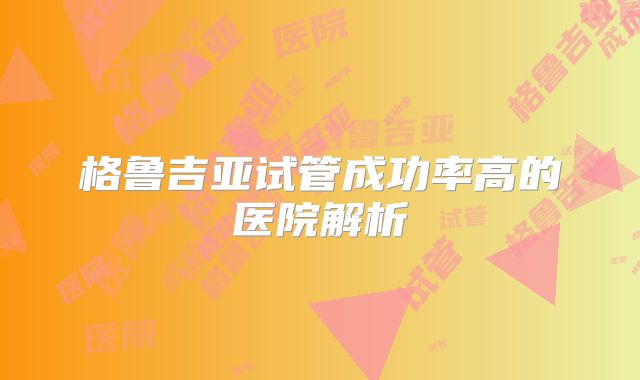 格鲁吉亚试管成功率高的医院解析
