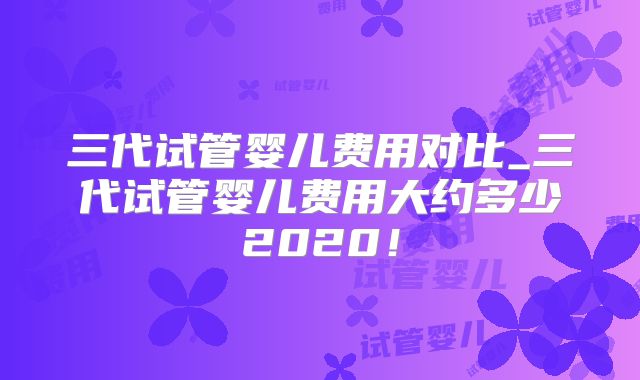 三代试管婴儿费用对比_三代试管婴儿费用大约多少2020！