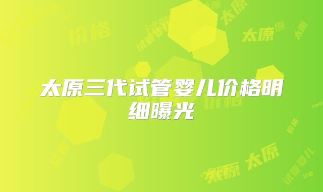 太原三代试管婴儿价格明细曝光